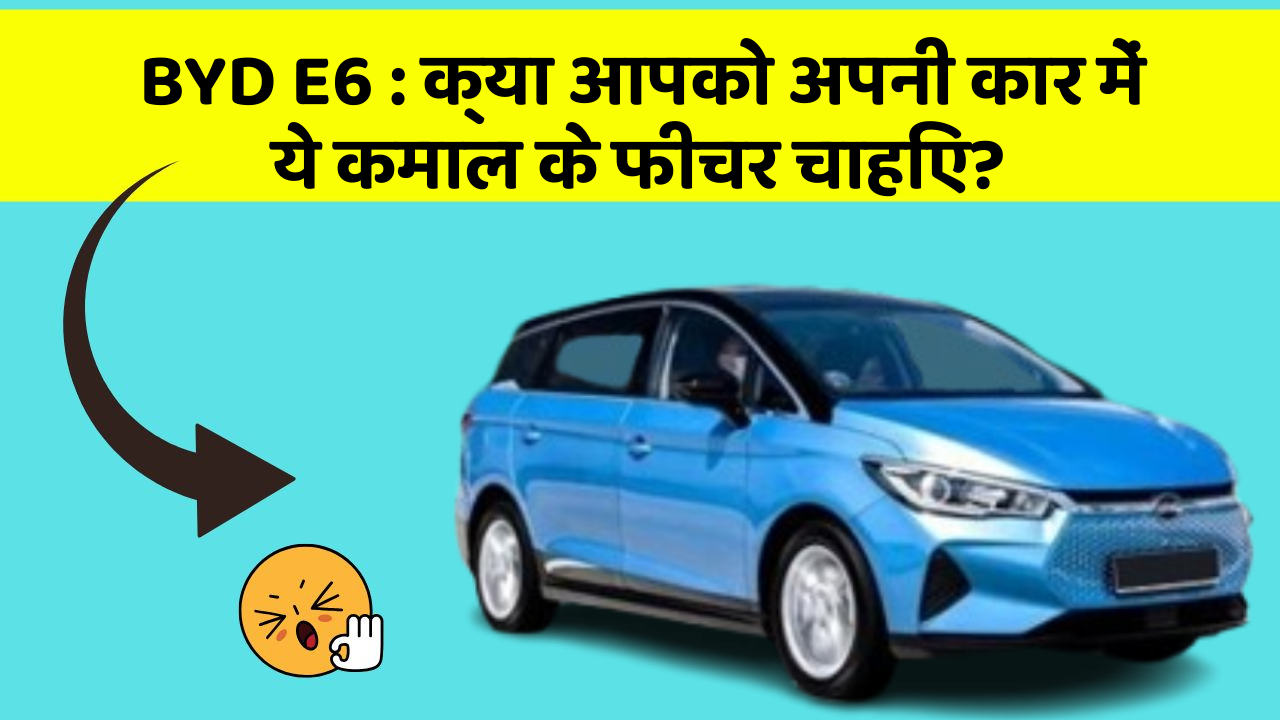 BYD E6:क्या आपको अपनी कार में ये कमाल के फीचर चाहिए?
