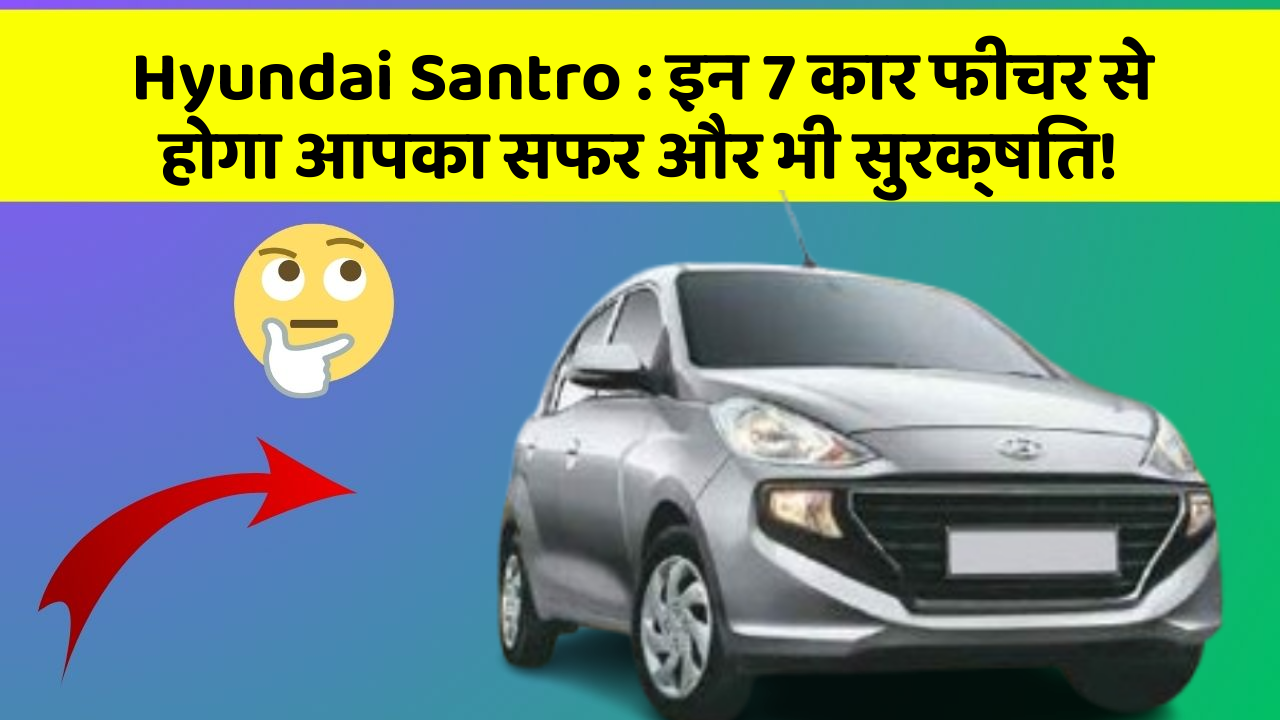 Hyundai Santro: इन 7 कार फीचर से होगा आपका सफर और भी सुरक्षित!